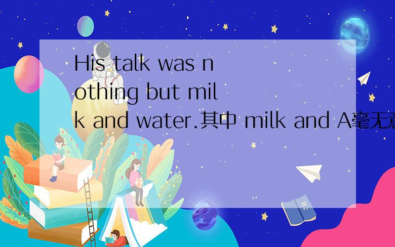 His talk was nothing but milk and water.其中 milk and A毫无意义 B丰富多彩 C血浓于水 D例行公事