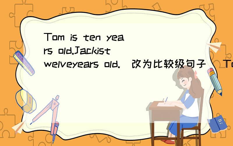 Tom is ten years old.Jackistwelveyears old.(改为比较级句子） Tom is …… ……JackTom is ten years old.Jack is twelv eyears old.(改为比较级句子） Tom is …… ……Jack.