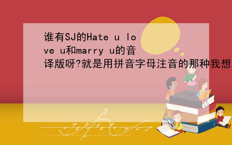 谁有SJ的Hate u love u和marry u的音译版呀?就是用拼音字母注音的那种我想学这两首歌