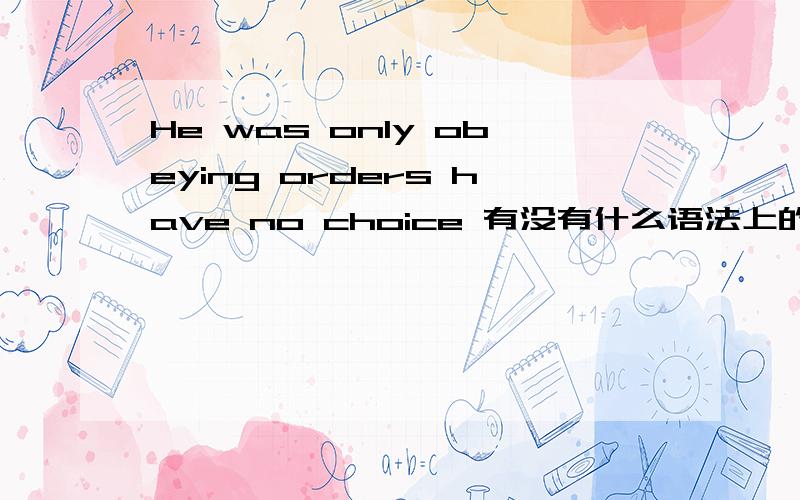 He was only obeying orders have no choice 有没有什么语法上的错误He was only obeying orders, have no choice.他只有服从命令 别无选择为什么啊？