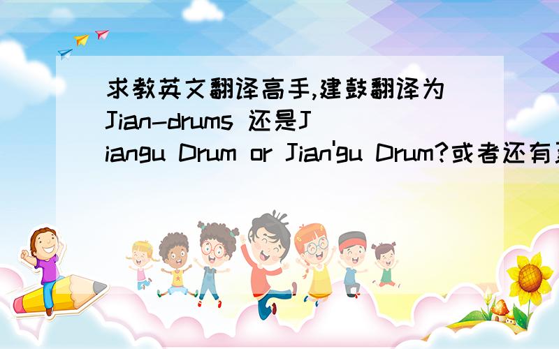 求教英文翻译高手,建鼓翻译为Jian-drums 还是Jiangu Drum or Jian'gu Drum?或者还有更合适的吗?