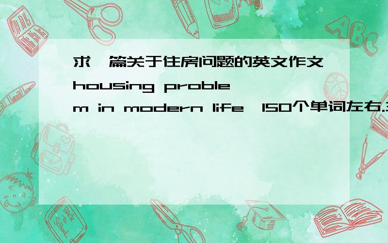 求一篇关于住房问题的英文作文housing problem in modern life,150个单词左右.主要写一下:住房问题与现代生活的关系,对于现代生活中存在的住房问题的看法,你的对策或建议?