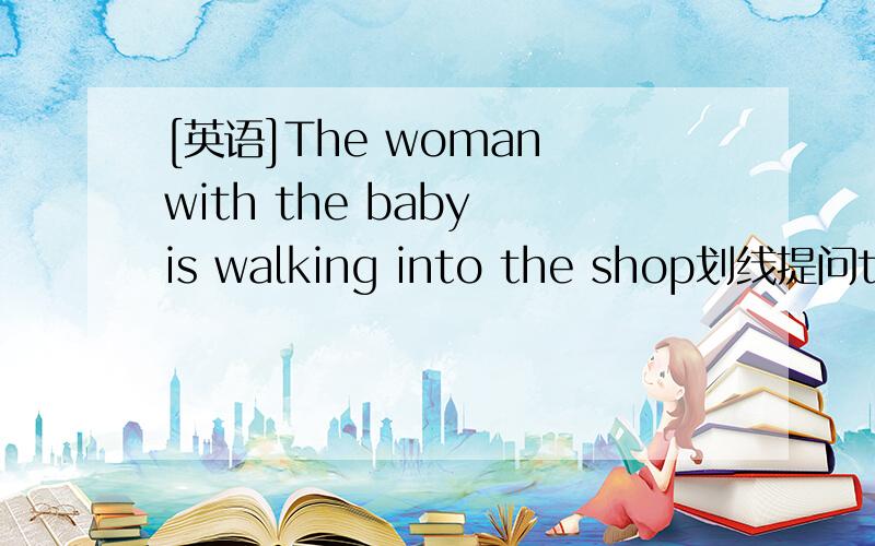 [英语]The woman with the baby is walking into the shop划线提问the woman with the baby划线_____ _____ is walking into the shop?