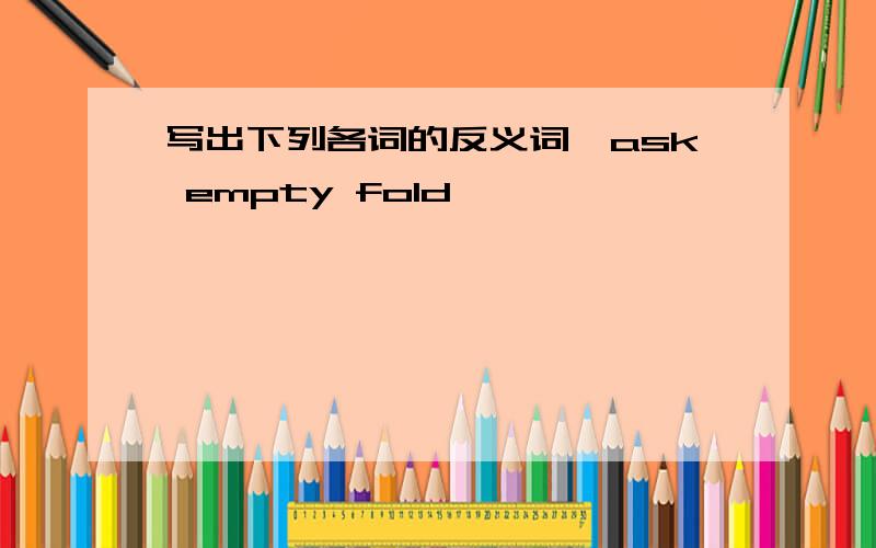 写出下列各词的反义词,ask empty fold