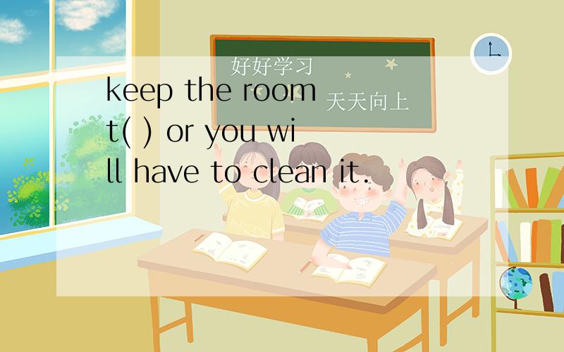 keep the room t( ) or you will have to clean it.