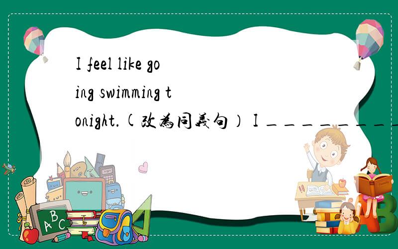 I feel like going swimming tonight.(改为同义句） I ________ ________ go swimming tonight.