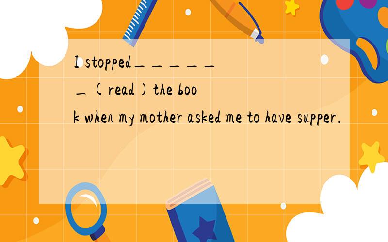 I stopped______(read)the book when my mother asked me to have supper.