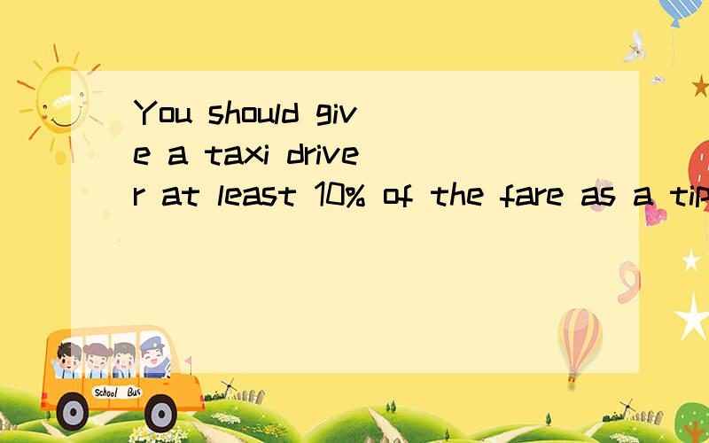 You should give a taxi driver at least 10% of the fare as a tip(对at least 10% of the fare as a tip提问）( How )( much) ( tip )should i give to a taxi driver?