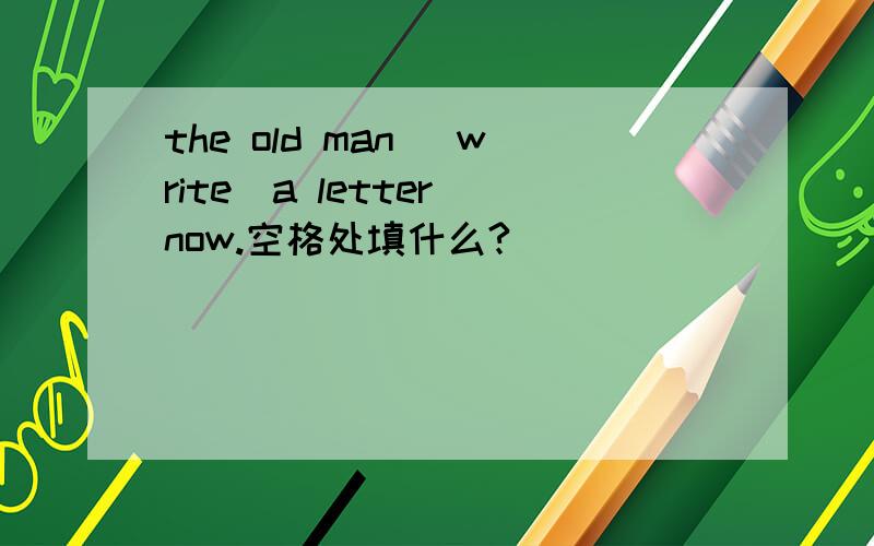the old man （write）a letter now.空格处填什么?