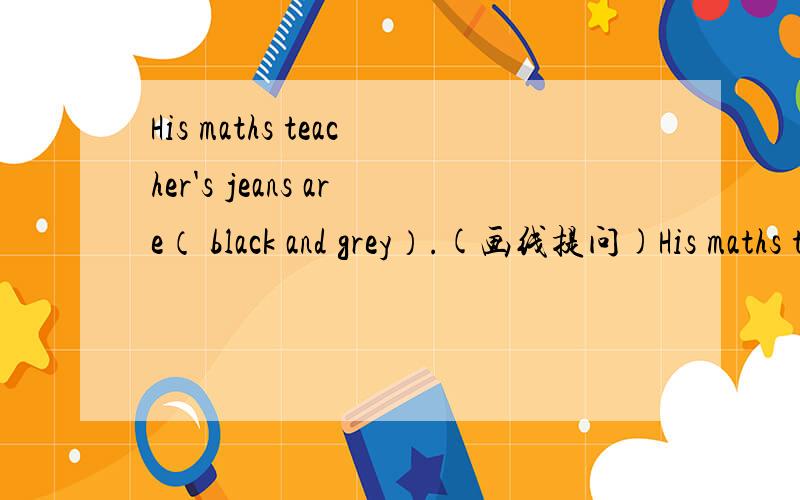 His maths teacher's jeans are（ black and grey）.(画线提问)His maths teacher's jeans are black and grey.(画线提问)　__________ __________ ___________ his maths teacher's jeans?