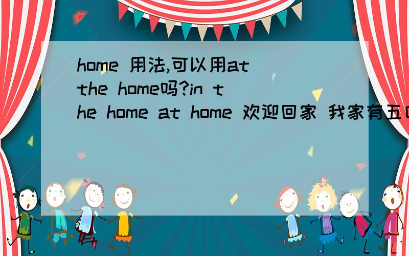 home 用法,可以用at the home吗?in the home at home 欢迎回家 我家有五口人 用home 还是 family?go home go to home go back home