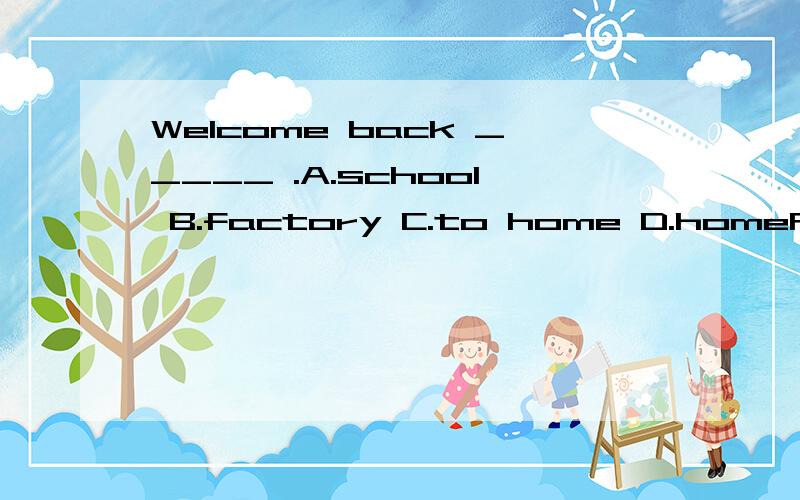 Welcome back _____ .A.school B.factory C.to home D.homeRT.