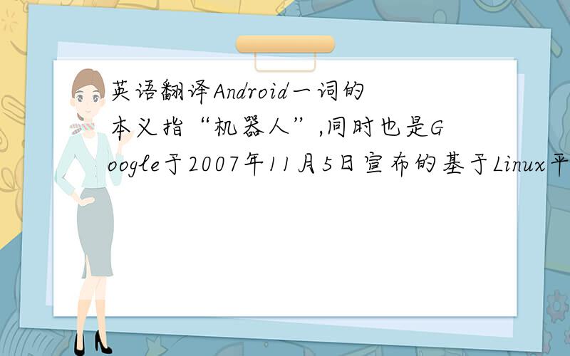 英语翻译Android一词的本义指“机器人”,同时也是Google于2007年11月5日宣布的基于Linux平台的开源手机操作系统的名称,该平台由操作系统、中间件、用户界面和应用软件组成,号称是首个为移动