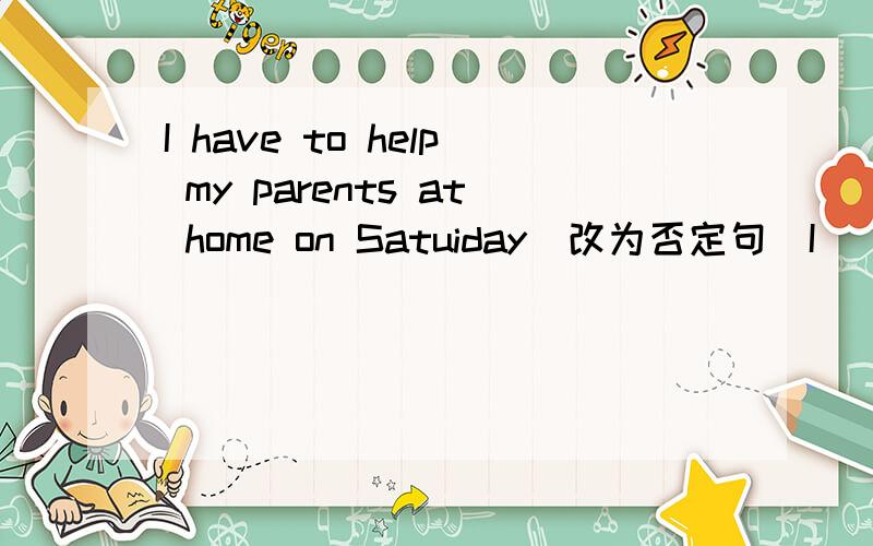 I have to help my parents at home on Satuiday(改为否定句)I ___ ___ ___ ___my parents at home on Saturday.