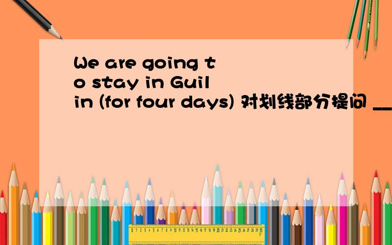 We are going to stay in Guilin (for four days) 对划线部分提问 _____ ______ are you going to stay inWe are going to stay in Guilin (for four days) 对划线部分提问 _____ ______ are you going to stay in Guilin?