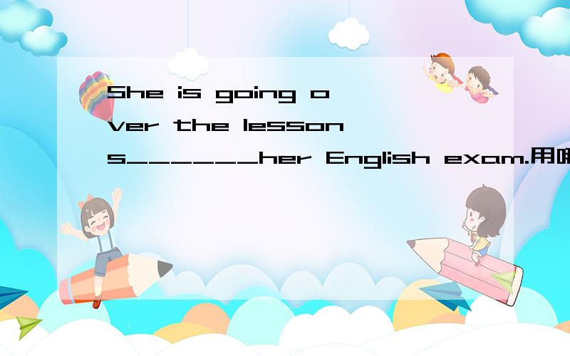 She is going over the lessons______her English exam.用哪个介词?in,on,at,to,with?