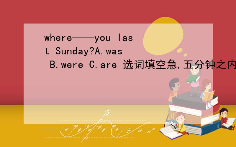 where——you last Sunday?A.was B.were C.are 选词填空急,五分钟之内回答给分.