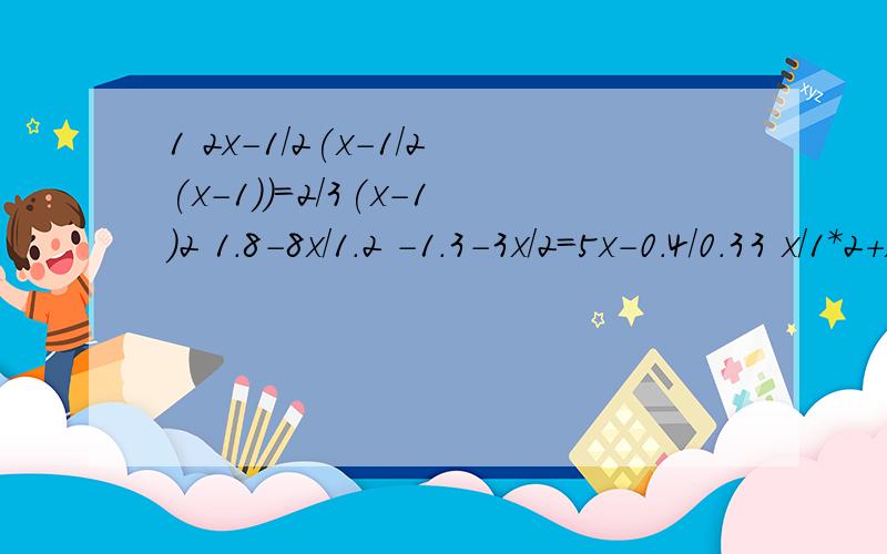 1 2x-1/2(x-1/2(x-1))=2/3(x-1)2 1.8-8x/1.2 -1.3-3x/2=5x-0.4/0.33 x/1*2+x/2*3+.+x/2007*2008=20074 已知关于X的方程3（x- 2(x-a/3))=4x和3x+a/12 -1-5x/8=1有相同的解,求这个解