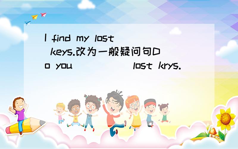 I find my lost keys.改为一般疑问句Do you （） （） lost krys.