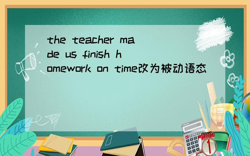 the teacher made us finish homework on time改为被动语态