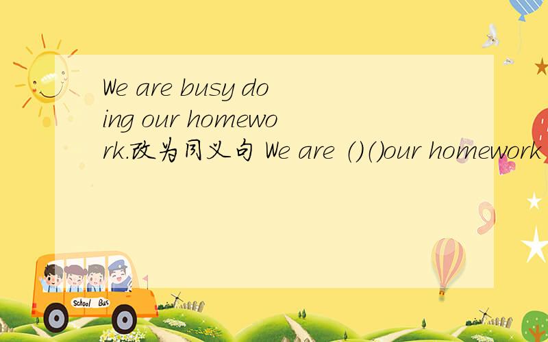 We are busy doing our homework.改为同义句 We are （）（）our homework