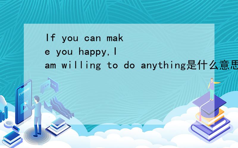 If you can make you happy,I am willing to do anything是什么意思?