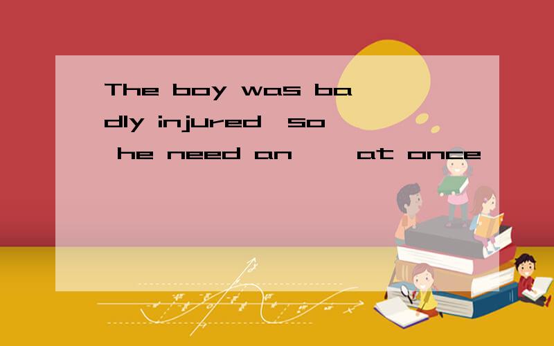 The boy was badly injured,so he need an ——at once