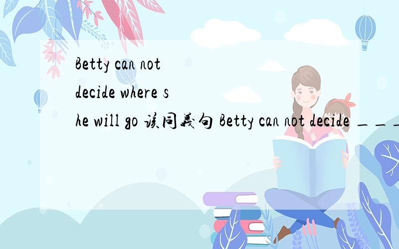 Betty can not decide where she will go 该同义句 Betty can not decide ___ _____go.