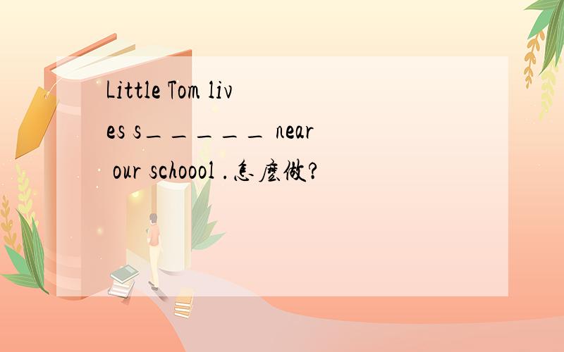 Little Tom lives s_____ near our schoool .怎麽做?