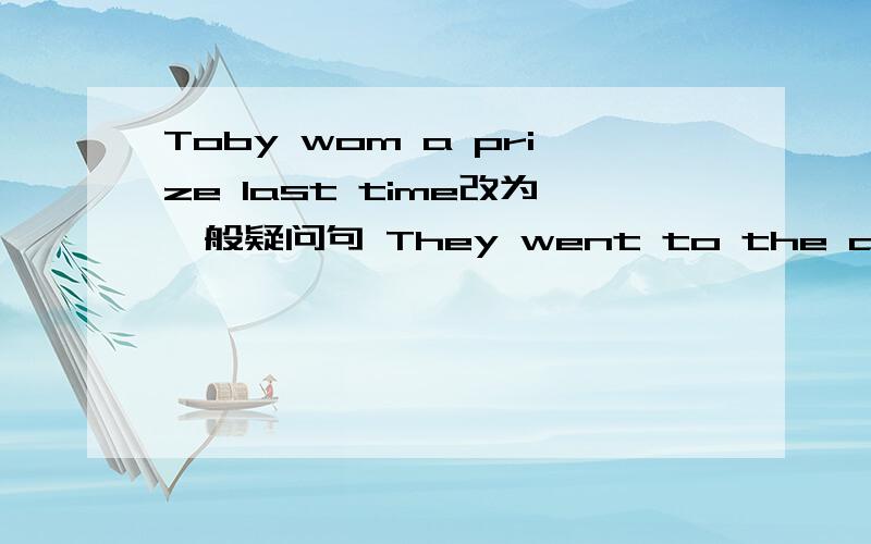 Toby wom a prize last time改为一般疑问句 They went to the aquarium last sunday.第二句是对went to the aquarium提问