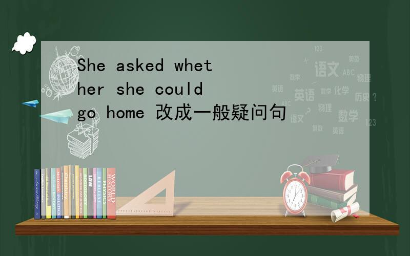 She asked whether she could go home 改成一般疑问句
