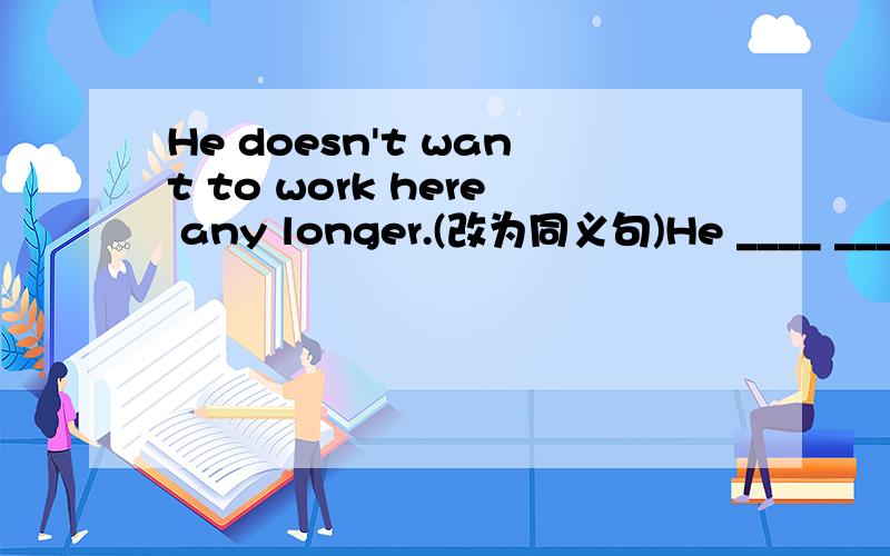 He doesn't want to work here any longer.(改为同义句)He ____ ___ ___ to work here.