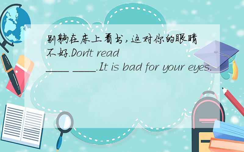 别躺在床上看书,这对你的眼睛不好.Don't read ____ ____.It is bad for your eyes.