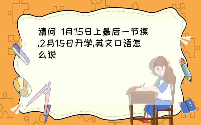 请问 1月15日上最后一节课,2月15日开学,英文口语怎么说