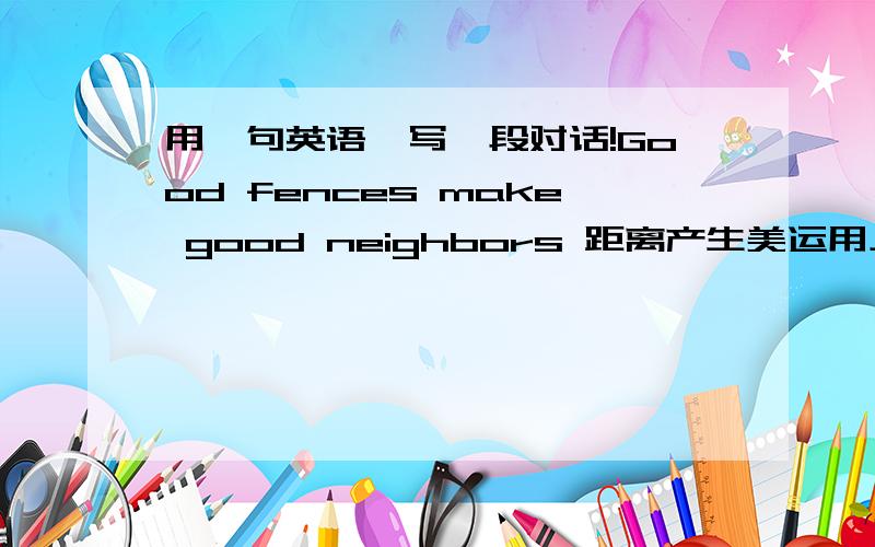 用一句英语,写一段对话!Good fences make good neighbors 距离产生美运用上述句子,写一段对话!要求简单且内容丰富!