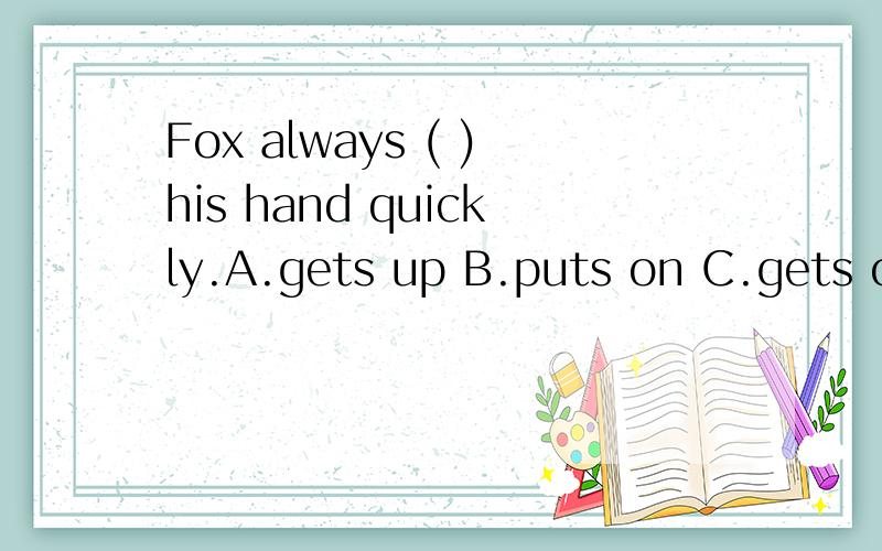 Fox always ( )his hand quickly.A.gets up B.puts on C.gets on D.puts up