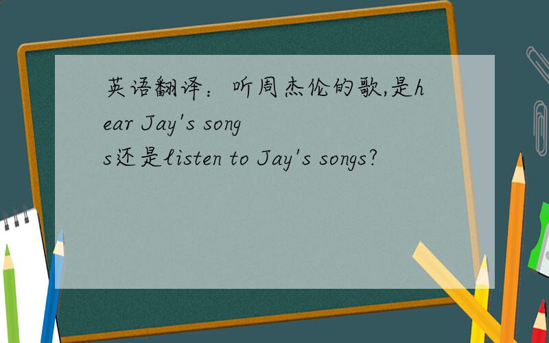 英语翻译：听周杰伦的歌,是hear Jay's songs还是listen to Jay's songs?