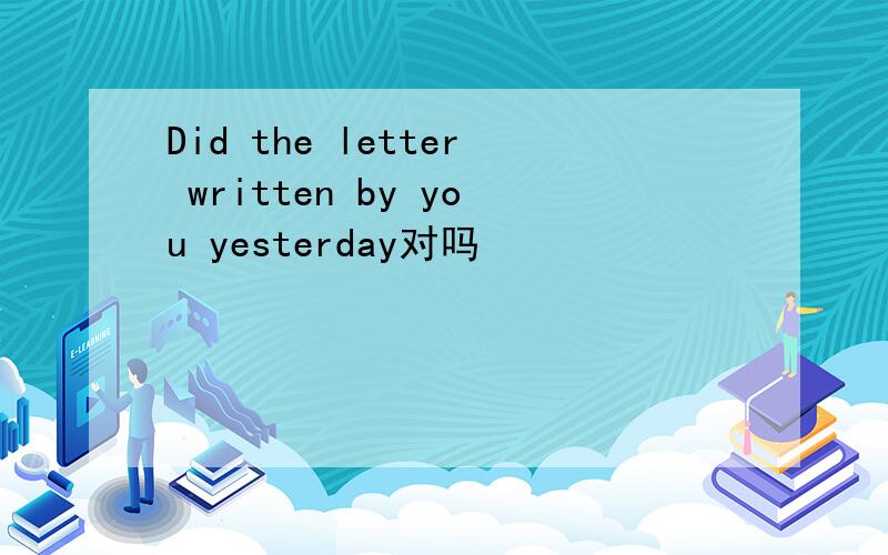 Did the letter written by you yesterday对吗