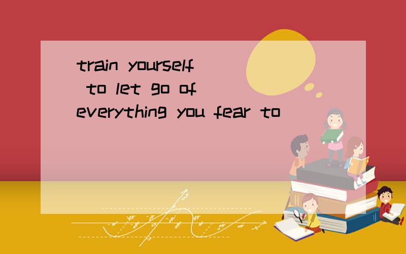 train yourself to let go of everything you fear to