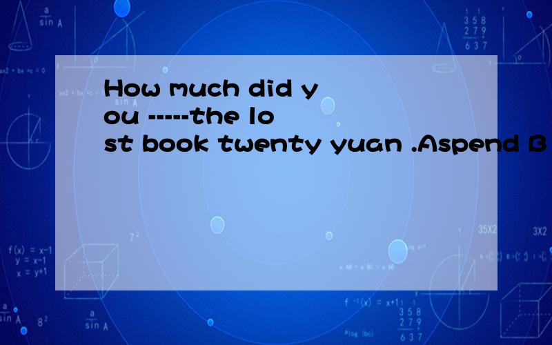 How much did you -----the lost book twenty yuan .Aspend B pay C take Dpay for选什么逐一解释