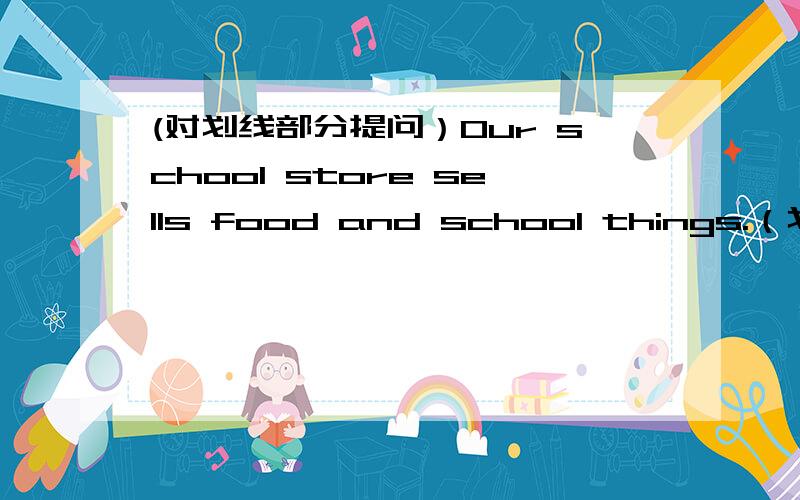 (对划线部分提问）Our school store sells food and school things.（划线部分：food and school things）
