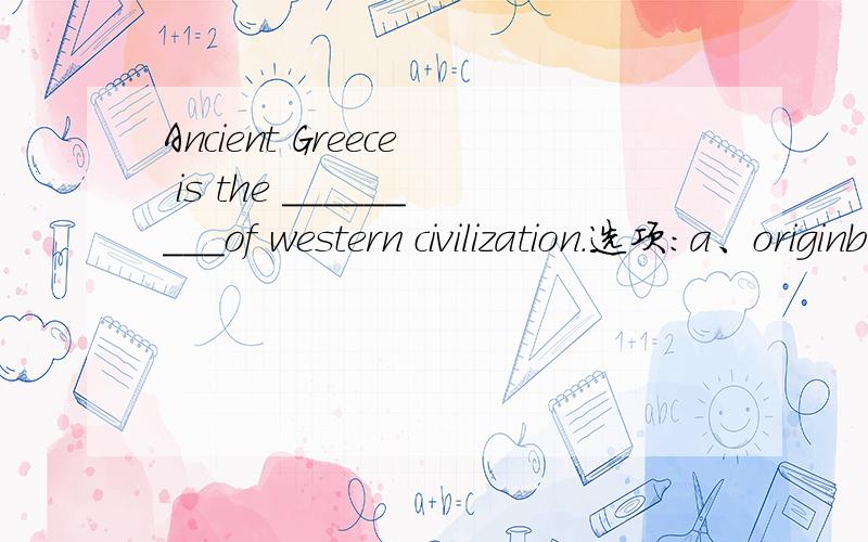 Ancient Greece is the _________of western civilization.选项:a、originb、sourcec、placed、 sources
