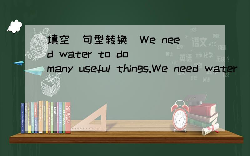 填空（句型转换）We need water to do many useful things.We need water __ __many uesful things.__ __是两个空,只能填两个单词= =