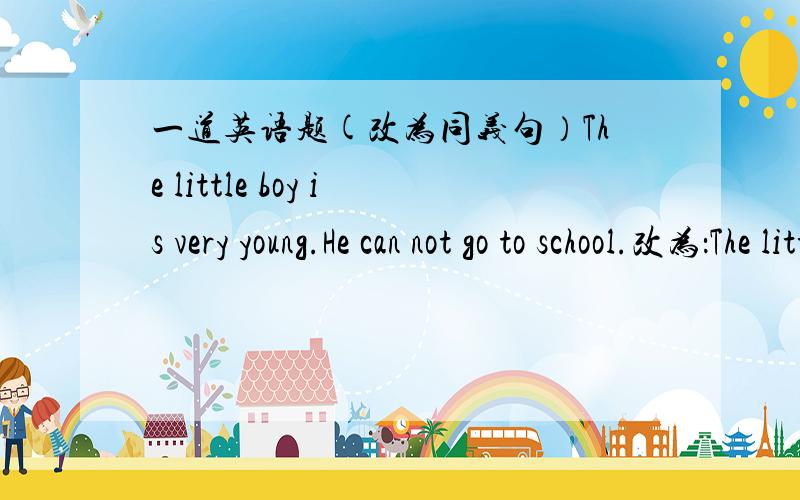 一道英语题(改为同义句）The little boy is very young.He can not go to school.改为：The little boy is __________ young __________ go to school.