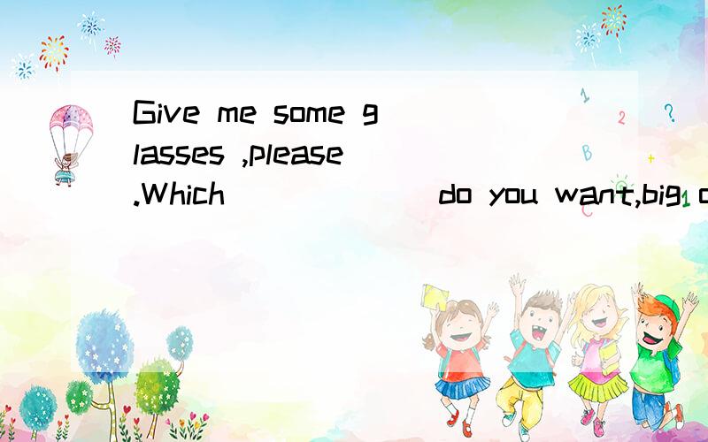 Give me some glasses ,please.Which______ do you want,big or small? one 还是 ones?