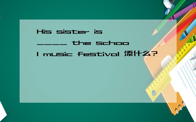 His sister is ____ the school music festival 添什么?