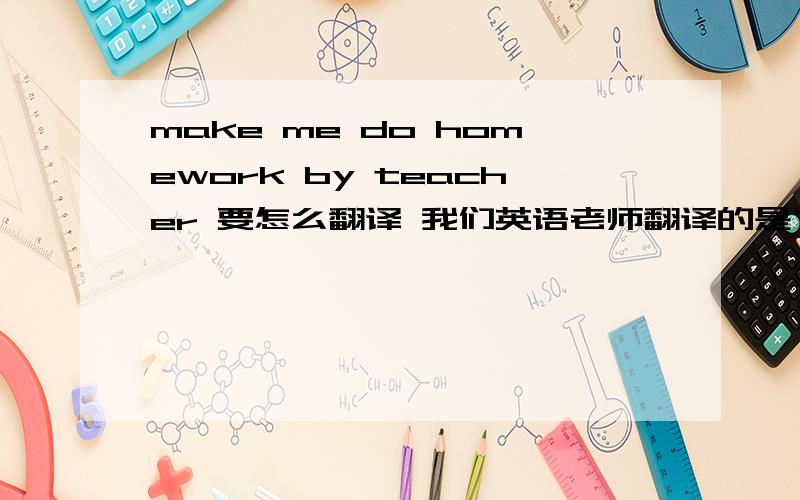 make me do homework by teacher 要怎么翻译 我们英语老师翻译的是“我被做作业,让老师给让了”