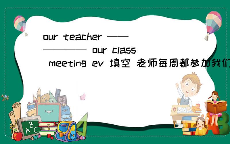 our teacher —————— our class meeting ev 填空 老师每周都参加我们的班会