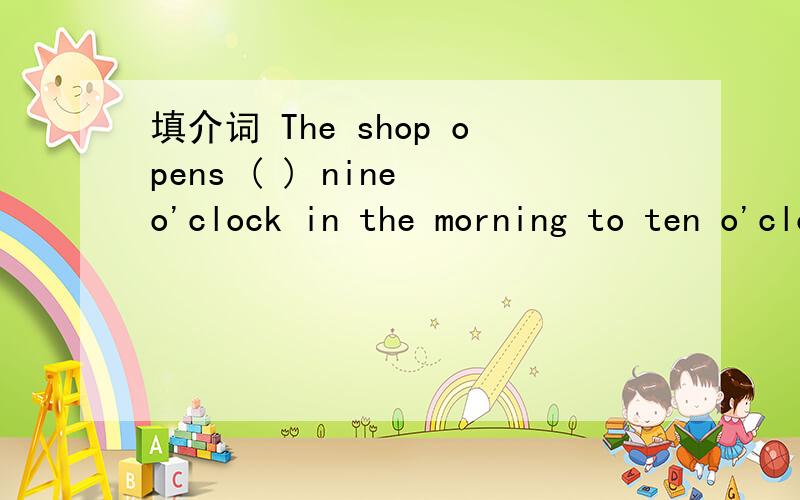填介词 The shop opens ( ) nine o'clock in the morning to ten o'clock in the evening.括号里不能用at