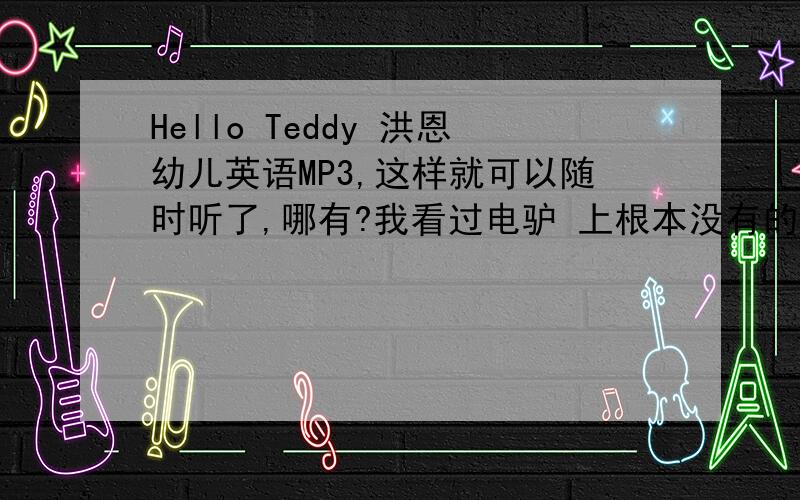 Hello Teddy 洪恩幼儿英语MP3,这样就可以随时听了,哪有?我看过电驴 上根本没有的